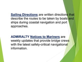 Sailing Directions are written directions that
describe the routes to be taken by boats and
ships during coastal navigation and port
approaches.
ADMIRALTY Notices to Mariners are
weekly updates that provide bridge crews
with the latest safety-critical navigational
information.
 