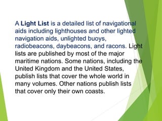 A Light List is a detailed list of navigational
aids including lighthouses and other lighted
navigation aids, unlighted buoys,
radiobeacons, daybeacons, and racons. Light
lists are published by most of the major
maritime nations. Some nations, including the
United Kingdom and the United States,
publish lists that cover the whole world in
many volumes. Other nations publish lists
that cover only their own coasts.
 