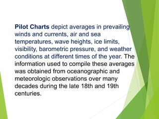 Pilot Charts depict averages in prevailing
winds and currents, air and sea
temperatures, wave heights, ice limits,
visibility, barometric pressure, and weather
conditions at different times of the year. The
information used to compile these averages
was obtained from oceanographic and
meteorologic observations over many
decades during the late 18th and 19th
centuries.
 