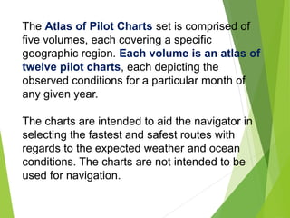 The Atlas of Pilot Charts set is comprised of
five volumes, each covering a specific
geographic region. Each volume is an atlas of
twelve pilot charts, each depicting the
observed conditions for a particular month of
any given year.
The charts are intended to aid the navigator in
selecting the fastest and safest routes with
regards to the expected weather and ocean
conditions. The charts are not intended to be
used for navigation.
 