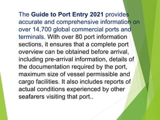 The Guide to Port Entry 2021 provides
accurate and comprehensive information on
over 14,700 global commercial ports and
terminals. With over 80 port information
sections, it ensures that a complete port
overview can be obtained before arrival,
including pre-arrival information, details of
the documentation required by the port,
maximum size of vessel permissible and
cargo facilities. It also includes reports of
actual conditions experienced by other
seafarers visiting that port..
 