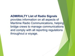 ADMIRALTY List of Radio Signals
provides information on all aspects of
Maritime Radio Communications, helping
bridge crews to manage communications
and comply with all reporting regulations
throughout a voyage.
 