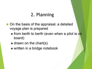  On the basis of the appraisal, a detailed
voyage plan is prepared
 from berth to berth (even when a pilot is on
board)
 drawn on the chart(s)
 written in a bridge notebook
2. Planning
 