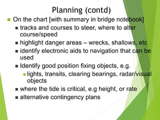  On the chart [with summary in bridge notebook]
 tracks and courses to steer, where to alter
course/speed
 highlight danger areas – wrecks, shallows, etc
 identify electronic aids to navigation that can be
used
 Identify good position fixing objects, e.g.
 lights, transits, clearing bearings, radar/visual
objects
 where the tide is critical, e.g height, or rate
 alternative contingency plans
Planning (contd)
 