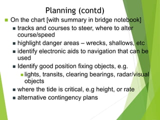  On the chart [with summary in bridge notebook]
 tracks and courses to steer, where to alter
course/speed
 highlight danger areas – wrecks, shallows, etc
 identify electronic aids to navigation that can be
used
 Identify good position fixing objects, e.g.
 lights, transits, clearing bearings, radar/visual
objects
 where the tide is critical, e.g height, or rate
 alternative contingency plans
Planning (contd)
 