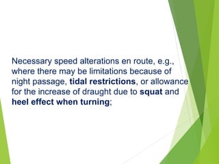 Necessary speed alterations en route, e.g.,
where there may be limitations because of
night passage, tidal restrictions, or allowance
for the increase of draught due to squat and
heel effect when turning;
 