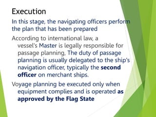 Execution
In this stage, the navigating officers perform
the plan that has been prepared
According to international law, a
vessel's Master is legally responsible for
passage planning, The duty of passage
planning is usually delegated to the ship's
navigation officer, typically the second
officer on merchant ships.
Voyage planning be executed only when
equipment complies and is operated as
approved by the Flag State
 