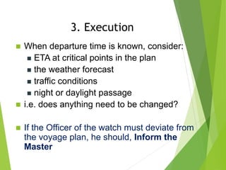  When departure time is known, consider:
 ETA at critical points in the plan
 the weather forecast
 traffic conditions
 night or daylight passage
 i.e. does anything need to be changed?
 If the Officer of the watch must deviate from
the voyage plan, he should, Inform the
Master
3. Execution
 