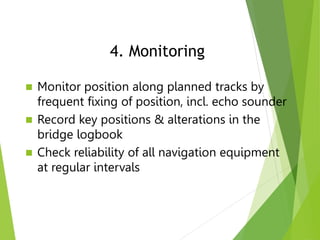  Monitor position along planned tracks by
frequent fixing of position, incl. echo sounder
 Record key positions & alterations in the
bridge logbook
 Check reliability of all navigation equipment
at regular intervals
4. Monitoring
 