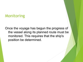 Monitoring
Once the voyage has begun the progress of
the vessel along its planned route must be
monitored. This requires that the ship's
position be determined.
 
