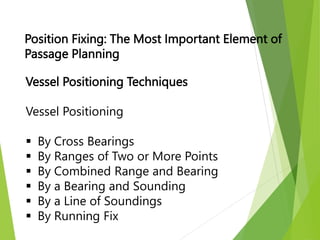 Vessel Positioning Techniques
Vessel Positioning
 By Cross Bearings
 By Ranges of Two or More Points
 By Combined Range and Bearing
 By a Bearing and Sounding
 By a Line of Soundings
 By Running Fix
Position Fixing: The Most Important Element of
Passage Planning
 