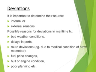 Deviations
It is importnat to determine their source:
 internal or
 external reasons.
Possible reasons for deviations in maritime tr.:
 bad weather conditions,
 delays in ports,
 route deviations (eg. due to medical condition of crew
memeber),
 fuel price changes,
 hull or engine condition,
 poor planning etc.
 