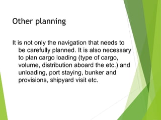 Other planning
It is not only the navigation that needs to
be carefully planned. It is also necessary
to plan cargo loading (type of cargo,
volume, distribution aboard the etc.) and
unloading, port staying, bunker and
provisions, shipyard visit etc.
 