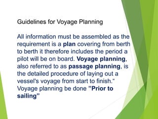 Guidelines for Voyage Planning
All information must be assembled as the
requirement is a plan covering from berth
to berth it therefore includes the period a
pilot will be on board. Voyage planning,
also referred to as passage planning, is
the detailed procedure of laying out a
vessel's voyage from start to finish.“
Voyage planning be done ”Prior to
sailing”
 
