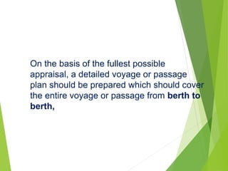 On the basis of the fullest possible
appraisal, a detailed voyage or passage
plan should be prepared which should cover
the entire voyage or passage from berth to
berth,
 