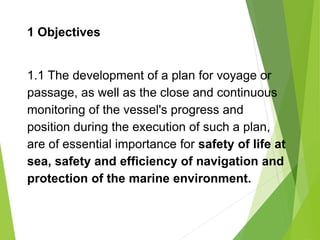 1 Objectives
1.1 The development of a plan for voyage or
passage, as well as the close and continuous
monitoring of the vessel's progress and
position during the execution of such a plan,
are of essential importance for safety of life at
sea, safety and efficiency of navigation and
protection of the marine environment.
 
