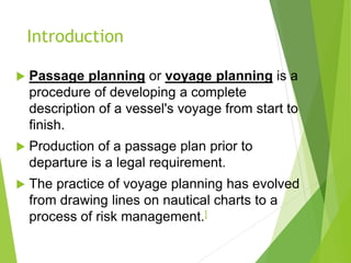 Introduction
 Passage planning or voyage planning is a
procedure of developing a complete
description of a vessel's voyage from start to
finish.
 Production of a passage plan prior to
departure is a legal requirement.
 The practice of voyage planning has evolved
from drawing lines on nautical charts to a
process of risk management.]
 