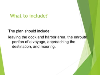 What to include?
The plan should include:
leaving the dock and harbor area, the enroute
portion of a voyage, approaching the
destination, and mooring.
 