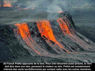 20 Franck Pothé approche de la lave. Pour une rencontre aussi proche, le vent
doit être dans son dos, poussant la chaleur au loin. Pothé est constamment
informé des vents tourbillonnants par contact radio avec les autres membres.
 