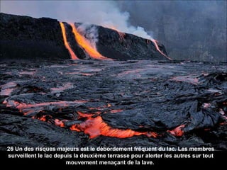 26 Un des risques majeurs est le débordement fréquent du lac. Les membres
surveillent le lac depuis la deuxième terrasse pour alerter les autres sur tout
mouvement menaçant de la lave.
 