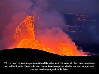 26 Un des risques majeurs est le débordement fréquent du lac. Les membres
surveillent le lac depuis la deuxième terrasse pour alerter les autres sur tout
mouvement menaçant de la lave.
 