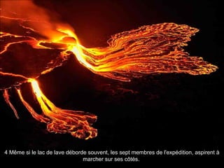 4 Même si le lac de lave déborde souvent, les sept membres de l'expédition, aspirent à
marcher sur ses côtés.
 