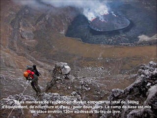 7 Les membres de l'expédition doivent emporter un total de 600kg
d'équipement, de nourriture et d'eau - pour deux jours. Le camp de base est mis
en place environ 120m au dessus du lac de lave.
 
