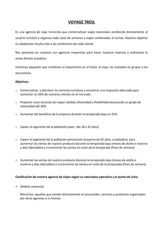 VOYAGE TRESL

Es una agencia de viaje minorista que comercializan viajes nacionales vendiendo directamente al
usuario turístico y organiza toda clase de servicios y viajes combinados al turista. Nuestro objetivo
es adaptamos mucho más a las condiciones de cada cliente.

Nos ponemos en contacto con agencias mayoristas para hacer nuestras reservas y realizamos la
venta directa al público.

Incluimos paquetes que combinan el alojamiento en el hotel, el viaje, los traslados en grupos y las
excursiones.

Objetivos:

o   Comercializar, y distribuir los servicios turísticos y encontrar una respuesta adecuada para
    aumentar un 20% de nuestros clientes en el mercado.

o   Proponer unos servicios de mayor calidad, efectividad y flexibilidad alcanzando un grado de
    notoriedad del 30%.

o Aumentar del beneficio de la empresa durante la temporada baja un 25%.


o   Captar el segmento de la población joven (de 18 a 35 años)


o Captar el segmento de la población pensionista (mayores de 65 años, o jubilados), para
  aumentar las ventas de nuestro producto durante la temporada baja (meses de otoño e invierno
  y días laborables) e incrementar las ventas en resto de la temporada (fines de semana)


o Aumentar las ventas de nuestro producto durante la temporada baja (meses de otoño e
  invierno y días laborables) e incrementar las ventas en resto de la temporada (fines de semana)


Clasificación de nuestra agencia de viajes según su naturaleza operativa y el punto de vista:

 Ámbito comercial:

    Minorista: aquellas que venden directamente al consumidor, servicios y productos organizados
    por otras agencias o sí mismas.
 