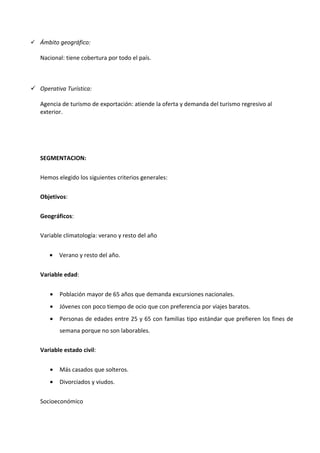  Ámbito geográfico:

   Nacional: tiene cobertura por todo el país.



 Operativa Turística:

   Agencia de turismo de exportación: atiende la oferta y demanda del turismo regresivo al
   exterior.




   SEGMENTACION:


   Hemos elegido los siguientes criterios generales:

   Objetivos:


   Geográficos:

   Variable climatología: verano y resto del año


      •   Verano y resto del año.


   Variable edad:


      •   Población mayor de 65 años que demanda excursiones nacionales.
      •   Jóvenes con poco tiempo de ocio que con preferencia por viajes baratos.
      •   Personas de edades entre 25 y 65 con familias tipo estándar que prefieren los fines de
          semana porque no son laborables.


   Variable estado civil:


      •   Más casados que solteros.
      •   Divorciados y viudos.


   Socioeconómico
 