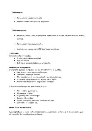 Variable renta:


       •   Personas mayores con renta alta.
       •   Jóvenes solteros de bajo poder adquisitivo.



   Variable ocupación:

       •   Personas jóvenes con trabajo fijo que representan el 40% de los consumidores de este
           servicio.

       •   Personas con trabajos eventuales.

       •   Jubilados que representan el 50 % de los consumidores.

ESPECÍFICOS:
Variable beneficios buscados:
       • Precios baratos y buena calidad
       • Adquirir cultura
       • Disfrute de una actividad amena y relajante.

Identificación de segmentos:
1º Segmento que está compuesto por la población mayor de 65 años:
        • Ligeramente más mujeres que hombres.
        • La mayoría en parejas o viudos.
        • Mas procedentes de centros culturales que de residencias.
        • Con mayor número de visitas a Madrid que la media.
        • Alta tasa de utilización de los paquetes turísticos.

2º Segmento de jóvenes con poco tiempo de ocio:

      •    Más hombres que mujeres.
      •    Menores de 35 años.
      •    Viajan en pareja o con amigos.
      •    Estudios intermedios.
      •    Son los que menos viajan con paquetes turísticos.
      •    La mayoría con trabajo fijo.

Valoración de los segmentos:

Nuestro producto se oferta en función de la demanda, se espera un número de consumidores igual
a la capacidad del autobús que contratamos.
 