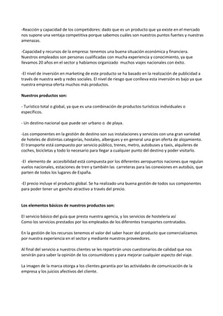 -Reacción y capacidad de los competidores: dado que es un producto que ya existe en el mercado
nos supone una ventaja competitiva porque sabemos cuáles son nuestros puntos fuertes y nuestras
amenazas.

-Capacidad y recursos de la empresa: tenemos una buena situación económica y financiera.
Nuestros empleados son personas cualificadas con mucha experiencia y conocimiento, ya que
llevamos 20 años en el sector y habíamos organizado muchos viajes nacionales con éxito.

-El nivel de inversión en marketing de este producto se ha basado en la realización de publicidad a
través de nuestra web y redes sociales. El nivel de riesgo que conlleva esta inversión es bajo ya que
nuestra empresa oferta muchos más productos.

Nuestros productos son:

- Turístico total o global, ya que es una combinación de productos turísticos individuales o
específicos.

- Un destino nacional que puede ser urbano o de playa.

-Los componentes en la gestión de destino son sus instalaciones y servicios con una gran variedad
de hoteles de distintas categorías, hostales, albergues y en general una gran oferta de alojamiento.
El transporte está compuesto por servicio público, trenes, metro, autobuses y taxis, alquileres de
coches, bicicletas y todo lo necesario para llegar a cualquier punto del destino y poder visitarlo.

-El elemento de accesibilidad está compuesta por los diferentes aeropuertos naciones que regulan
vuelos nacionales, estaciones de tren y también las carreteras para las conexiones en autobús, que
parten de todos los lugares de España.

-El precio incluye el producto global. Se ha realizado una buena gestión de todos sus componentes
para poder tener un gancho atractivo a través del precio.


Los elementos básicos de nuestros productos son:

El servicio básico del guía que presta nuestra agencia, y los servicios de hostelería así
Como los servicios prestados por los empleados de los diferentes transportes contratados.

En la gestión de los recursos tenemos el valor del saber hacer del producto que comercializamos
por nuestra experiencia en el sector y mediante nuestros proveedores.

Al final del servicio a nuestros clientes se les repartirán unos cuestionarios de calidad que nos
servirán para saber la opinión de los consumidores y para mejorar cualquier aspecto del viaje.

La imagen de la marca otorga a los clientes garantía por las actividades de comunicación de la
empresa y los juicios afectivos del cliente.
 
