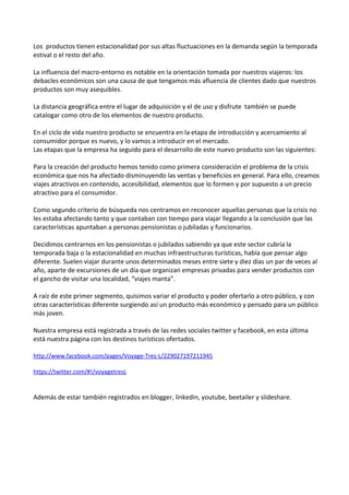 Los productos tienen estacionalidad por sus altas fluctuaciones en la demanda según la temporada
estival o el resto del año.

La influencia del macro-entorno es notable en la orientación tomada por nuestros viajeros: los
debacles económicos son una causa de que tengamos más afluencia de clientes dado que nuestros
productos son muy asequibles.

La distancia geográfica entre el lugar de adquisición y el de uso y disfrute también se puede
catalogar como otro de los elementos de nuestro producto.

En el ciclo de vida nuestro producto se encuentra en la etapa de introducción y acercamiento al
consumidor porque es nuevo, y lo vamos a introducir en el mercado.
Las etapas que la empresa ha seguido para el desarrollo de este nuevo producto son las siguientes:

Para la creación del producto hemos tenido como primera consideración el problema de la crisis
económica que nos ha afectado disminuyendo las ventas y beneficios en general. Para ello, creamos
viajes atractivos en contenido, accesibilidad, elementos que lo formen y por supuesto a un precio
atractivo para el consumidor.

Como segundo criterio de búsqueda nos centramos en reconocer aquellas personas que la crisis no
les estaba afectando tanto y que contaban con tiempo para viajar llegando a la conclusión que las
características apuntaban a personas pensionistas o jubiladas y funcionarios.

Decidimos centrarnos en los pensionistas o jubilados sabiendo ya que este sector cubría la
temporada baja o la estacionalidad en muchas infraestructuras turísticas, había que pensar algo
diferente. Suelen viajar durante unos determinados meses entre siete y diez días un par de veces al
año, aparte de excursiones de un día que organizan empresas privadas para vender productos con
el gancho de visitar una localidad, “viajes manta”.

A raíz de este primer segmento, quisimos variar el producto y poder ofertarlo a otro público, y con
otras características diferente surgiendo así un producto más económico y pensado para un público
más joven.

Nuestra empresa está registrada a través de las redes sociales twitter y facebook, en esta última
está nuestra página con los destinos turísticos ofertados.

http://www.facebook.com/pages/Voyage-Tres-L/229027197211945

https://twitter.com/#!/voyagetresL


Además de estar también registrados en blogger, linkedin, youtube, beetailer y slideshare.
 