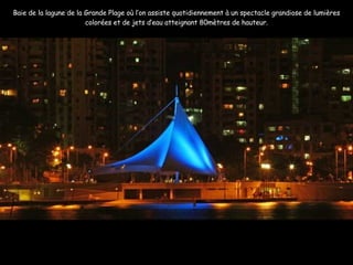Baie de la lagune de la Grande Plage où l’on assiste quotidiennement à un spectacle grandiose de lumières colorées et de jets d’eau atteignant 80mètres de hauteur. 