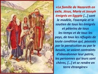«La famille de Nazareth en
exile, Jésus, Marie et Joseph
émigrés en Egypte […] sont
le modèle, l’exemple et le
soutien de tous les émigrés
et pèlerins de tous
les temps et de tous les
pays, de tous les réfugiés de
toute condition qui, poussés
par la persécution ou par le
besoin, se voient contraints
d’abandonner leur patrie,
les personnes qui leurs sont
chères, […] et se rendre en
terre étrangère»
 