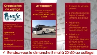▪ 9 heures de voyage
de nuit
▪ 2 chauffeurs pour les
trajets, 1 toute la
semaine avec nous
▪ Prévoir des
vêtements
confortables et un
coussin pour la nuit
▪ Prévoir sac
plastique,
Cocculine, Mercalm
ou toute autre
mesure contre le
mal des transports si
nécessaire.
Zac Object’Ifs Sud –
611 rue Paul Boucherot
14123 IFS
Ligne directe :
02 31 15 22 33
Email :
info@vefe-voyages.com
Site internet :
www.vefe-voyages.com
Transport en car de la
compagnie
AUTOCARS JARDEL CÔTE
D'AZUR
JARDEL CÔTE D'AZUR
1ère Avenue - 11ème Rue
06510 Carros
Tél. : 04 93 71 08 02
 