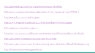 http://es.paperblog.com/feliz-cumpleanos-bogota-2024410/
http://www.semana.com/cultura/articulo/los-75-del-museo-del-oro/409766-3
http://www.diversteam.net/?lang=en
http://www.blogyviajes.com/viajes/22895/sanandres/colombia/reggae
https://viajala.com.co/blog?page=3
https://miravivatravel.com/destinations/colombia/caribbean-beaches-and-islands/
http://sanandres-colombia.com/activities/restaurants/
http://www.placestoseeinyourlifetime.com/wp-content/uploads/2016/02/Cartagena.jpg
http://lasalomonica.com/tag/escultura/
 