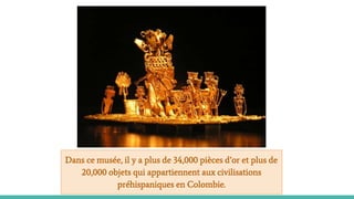 Dans ce musée, il y a plus de 34,000 pièces d’or et plus de
20,000 objets qui appartiennent aux civilisations
préhispaniques en Colombie.
 