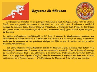 Royaume du Bhoutan Le Royaume du Bhoutan est un petit pays himalayen à l’est du Népal, nichée entre la Chine et l’Inde, avec une population estimée à 700 000h. Le 13 octobre 2011, le Bhoutan a célébré le mariage du monarque Jigme Khesar Namgyel Wangchuck, le cinquième Druk Gyalpo (« Roi Dragon ») à Jetsun Pema, une roturière âgée de 21 ans, maintenant Druk Gyal-tsuen (« Reine Dragon ») du Bhoutan. La nation profondément traditionnelle a été lente à adopter le développement moderne; une interdiction à l’échelle nationale à la télévision et l’Internet n’a été levé qu’en 1999, et seulement après que la puissance du roi précédent abdiqua en 2006 et que la nation eut ses premières élections parlementaires. En 2006, Business Week Magazine nomme le Bhoutan le plus heureux pays d’Asie et le huitième plus heureux dans le monde, basée sur une enquête mondiale. Il est le berceau du concept de « bonheur national brut », une alternative à la mesure plus traditionnelle du produit intérieur brut. Le roi populaire, diplomé d’Oxford, cherche maintenant à renforcer les liens avec d’autres nations tout en préservant autant  d’indépendance du Bhoutan et de la culture que possible. 