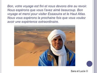 Bon, votre voyage est fini et nous devons dire au revoir.
Nous espérons que vous l’avez aimé beaucoup. Bon
voyage et merci pour visiter Essaouira et le Haut Atlas.
Nous vous espérons la prochaine fois que vous voulez
avoir une expérience extraordinaire.




                                             Sara et Lucía 
 