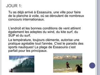 JOUR 1:
Tu as déjà arrivé à Essaouira, une ville pour faire
de la planche à voile, où se déroulent de nombreux
concours internationaux.

L’endroit et les bonnes conditions de vent attirent
également les adeptes du wind, du kite surf, du
SUP et du surf.
La température, toujours clémente, autorise une
pratique agréable tout l'année. C'est le paradis des
sports nautiques! La plage de Essaouira c’est
parfait pour les principaux.
 
