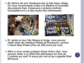    En dehors de surf, Essaouira est un très beau village.
    On vous recommande d’aller à la Médina et d’acheter
    des poisons frais. Essaouira a certains endroits
    incroyables et il y a des souks très intéressants.




   Et, après un jour très fatigue et longe, vous pouvez
    rester dans les meilleurs hôtels de Essaouira, comme
    L’Heure Bleu Palais (Plus de 290 euros par nuit)

   Mais si vous voulez quelque chose moins cher, vous
    pouvez rester a un Riad très pittoresque en face de
    L’océane qui coût 74 euros par nuit et qui s’appelle Riad
    Mimouna
 