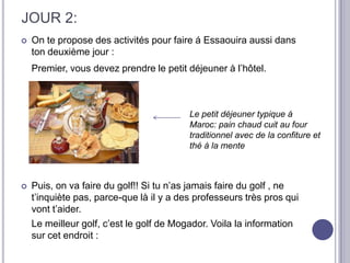 JOUR 2:
   On te propose des activités pour faire á Essaouira aussi dans
    ton deuxième jour :
    Premier, vous devez prendre le petit déjeuner à l’hôtel.



                                          Le petit déjeuner typique á
                                          Maroc: pain chaud cuit au four
                                          traditionnel avec de la confiture et
                                          thé à la mente



   Puis, on va faire du golf!! Si tu n’as jamais faire du golf , ne
    t’inquiète pas, parce-que là il y a des professeurs très pros qui
    vont t’aider.
    Le meilleur golf, c’est le golf de Mogador. Voila la information
    sur cet endroit :
 