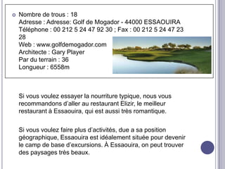    Nombre de trous : 18
    Adresse : Adresse: Golf de Mogador - 44000 ESSAOUIRA
    Téléphone : 00 212 5 24 47 92 30 ; Fax : 00 212 5 24 47 23
    28
    Web : www.golfdemogador.com
    Architecte : Gary Player
    Par du terrain : 36
    Longueur : 6558m



    Si vous voulez essayer la nourriture typique, nous vous
    recommandons d’aller au restaurant Elizir, le meilleur
    restaurant à Essaouira, qui est aussi très romantique.

    Si vous voulez faire plus d’activités, due a sa position
    géographique, Essaouira est idéalement située pour devenir
    le camp de base d’excursions. À Essaouira, on peut trouver
    des paysages très beaux.
 
