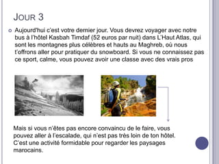 JOUR 3
   Aujourd'hui c’est votre dernier jour. Vous devrez voyager avec notre
    bus à l’hôtel Kasbah Timdaf (52 euros par nuit) dans L’Haut Atlas, qui
    sont les montagnes plus célèbres et hauts au Maghreb, où nous
    t’offrons aller pour pratiquer du snowboard. Si vous ne connaissez pas
    ce sport, calme, vous pouvez avoir une classe avec des vrais pros




    Mais si vous n’êtes pas encore convaincu de le faire, vous
    pouvez aller à l’escalade, qui n’est pas très loin de ton hôtel.
    C’est une activité formidable pour regarder les paysages
    marocains.
 