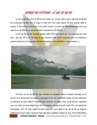 1 VIETNAM ORIGINAL TRAVEL – Licence professionnelle No : 01024/GPLHQT – TCDL
VOYAGE AU VIETNAM : LE LAC DE BA BE
Le lac de Ba Be, situé à 240 km de Hanoï, se trouve dans le parc national de Ba Be
de la province de Bac Kan. Il s’agit un des cent lacs d’eau douce les plus grands dans le
monde. A 145 mètres d’altitude, le lac s’est formé il y a plus de 200 millions ans, avec une
superficie de 500 ha et une profondeur moyenne de 20 mètres.
Le lac de Ba Be est souvent appelé Slam Pé (trois baies) car il se compose de trois
lacs : Pé Lam, Pé Lu et Pé Lèng. Il est entouré d’une forêt tropicale avec de nombreux
arbres séculaires et beaucoup d’animaux (sanglier, ours, panthère, singe, oiseaux…).
Arrivant au lac de Ba Be, les visiteurs se plongent dans la beauté sauvage de la
nature et la découvrent en kayak. Le paysage du lac est considéré comme un lavis charmant
et poétique qui peut séduit n’importe quel touriste. La nappe d’eau de Ba Be est comparée
avec un ruban de soie magnifique dont la couleur change souvent, tant tôt vert après les
montagnes, tant tôt bleu quand le soleil apparaît. L’eau dans le lac de Ba Be ne s’épuise
jamais parce qu’il reçoit toujours l’eau des deux grandes rivières au sud. Particulièrement,
 
