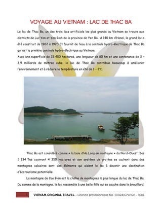 1 VIETNAM ORIGINAL TRAVEL – Licence professionnelle No : 01024/GPLHQT – TCDL
VOYAGE AU VIETNAM : LAC DE THAC BA
Le lac de Thac Ba, un des trois lacs artificiels les plus grands au Vietnam se trouve aux
districts de Luc Yen et Yen Binh de la province de Yen Bai. A 140 km d’Hanoï, le grand lac a
été construit de 1962 à 1970. Il fournit de l’eau à la centrale hydro-électrique de Thac Ba
qui est la prmière centrale hydro-électrique au Vietnam.
Avec une superficie de 23,400 hectares, une longueur de 80 km et une contenance de 3 –
3,9 milliards de mètres cube, le lac de Thac Ba contribue beaucoup à améliorer
l’environnement et à réduire la température en été de 1 - 2℃.
Thac Ba est considéré comme « la baie d’Ha Long en montagne » du Nord-Ouest. Ses
1 334 îles couvrant 4 350 hectares et son système de grottes se cachent dans des
montagnes calcaires sont des éléments qui aident le lac à devenir une destination
d’écotourisme potentielle.
La montagne de Cao Bien est la chaîne de montagnes la plus longue du lac de Thac Ba.
Du somme de la montagne, le lac ressemble à une belle fille qui se couche dans le brouillard.
 