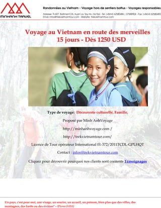Voyage au Vietnam en route des merveilles
15 jours - Dès 1250 USD
Type de voyage: Découverte culturelle, Famille,
Proposé par Minh AnhVoyage
http://minhanhvoyage.com /
http://trekvietnamtour.com/
Licence de Tour opérateur International 01-372/2011TCDL-GPLHQT
Contact : infos@trekvietnamtour.com
Cliquez pour découvrir pourquoi nos clients sont contents Témoignages
Un pays, c'est pour moi, une visage, un sourire, un accueil, un prénom, bien plus que des villes, des
montagnes, des forêts ou des rivières" - (Pierre Fillit)
 