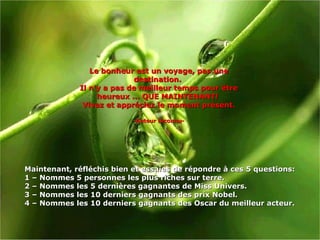 Le bonheur est un voyage, pas une destination.  Il n'y a pas de meilleur temps pour être heureux ... QUE MAINTENANT!  Vivez et appréciez le moment présent. -Auteur inconnu- Maintenant, réfléchis bien et essaies de répondre à ces 5 questions:  1 –  Nommes  5 personnes les plus riches sur terre . 2 –  Nommes les 5 dernières gagnantes de Miss Univers . 3 –  Nommes les 10 derniers gagnants des prix Nobel . 4 –  Nommes les 10 derniers gagnants des Oscar du meilleur acteur. 