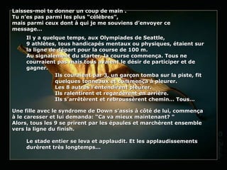 Laisses-moi te donner un coup de main . Tu n’es pas parmi les plus “célèbres”,  mais parmi ceux dont à qui je me souviens d’envoyer ce message… Il y a quelque temps, aux Olympiades de Seattle, 9 athlètes, tous handicapés mentaux ou physiques, étaient sur la ligne de départ pour la course de 100 m. Au signalement du starter, la course commença. Tous ne courraient pas mais tous avaient le désir de participer et de gagner.  Ils couraient par 3, un garçon tomba sur la piste, fit quelques tonneaux et commença à pleurer.  Les 8 autres l’entendirent pleurer.  Ils ralentirent et regardèrent en arrière.  Ils s’arrêtèrent et rebroussèrent chemin… Tous… Une fille avec le syndrome de Down s’assis à côté de lui, commença à le caresser et lui demanda:  “ Ca va mieux maintenant ?  " Alors, tous les 9 se prirent par les épaules et marchèrent ensemble vers la ligne du finish.   Le stade entier se leva et applaudit. Et les applaudissements durèrent très longtemps... 
