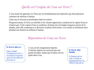 Quelle est l’origine de l’eau sur Terre ?

   L’eau aurait été apportée sur Terre par un bombardement de météorites qui dura plusieurs
   centaines de millions d’années.
   Cette eau se trouvait en profondeur dans les roches.
   Progressivement, la Terre se refroidit et les volcans apparurent, crachant de la vapeur d’eau et
   d’autres gaz. Cette vapeur d’eau se condensa, formant une enveloppe nuageuse autour de la
   planète, puis elle commença à se déverser en pluies diluviennes. Les océans se formèrent ainsi
   pendant une dizaine de millions d’années.



                          Répartition de l’eau sur Terre

L lieu le plus sec
 e
                          L’eau est très inégalement répartie.
                          Certaines régions ne reçoivent pas une            L lieu le plus
                                                                             e
Dans le désert                                                              humide
d’Atacama au Chili, il    goutte de pluie, tandis que d’autres ont les
ne tombe en moyenne       pieds dans l’eau.
                                                                            A Mawsyrnam en
que 0,8 millimètres de                                                      Inde, il tombe en
pluie par an.                                                               moyenne environ 12
                                                                            mètres d’ eau par an.
 